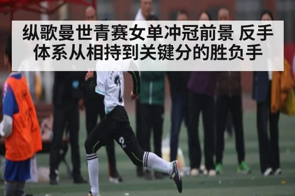 纵歌曼世青赛女单冲冠前景 反手体系从相持到关键分的胜负手 - c7